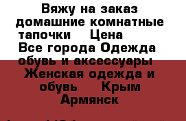 Вяжу на заказ домашние комнатные тапочки. › Цена ­ 800 - Все города Одежда, обувь и аксессуары » Женская одежда и обувь   . Крым,Армянск